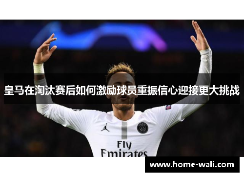 皇马在淘汰赛后如何激励球员重振信心迎接更大挑战