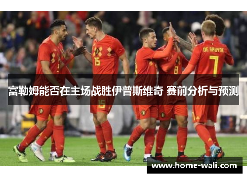 富勒姆能否在主场战胜伊普斯维奇 赛前分析与预测
