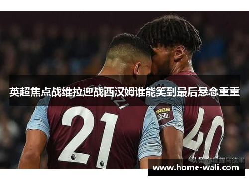 英超焦点战维拉迎战西汉姆谁能笑到最后悬念重重